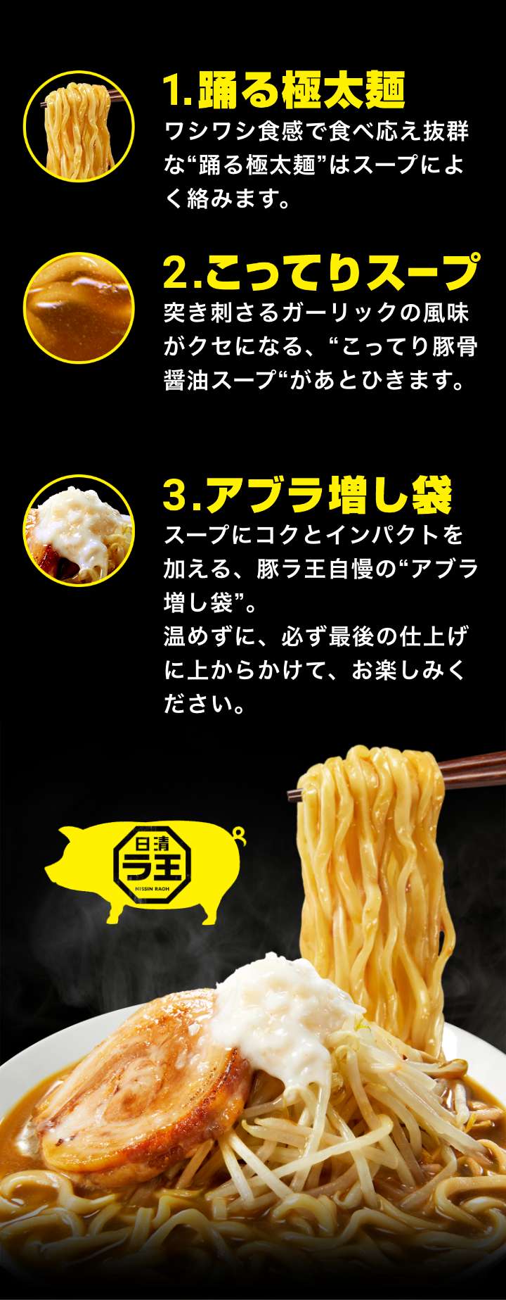 1.踊る極太麺 ワシワシ食感で食べ応え抜群な“踊る極太麺”はスープによく絡みます。2.こってりスープ 突き刺さるガーリックの風味がクセになる、こってり豚骨醤油スープがあとひきます。 3.アブラ増し袋 スープにコクとインパクトを加える、豚ラ王自慢のアブラ増し袋。温めずに、必ず最後の仕上げに上からかけて、お楽しみください。