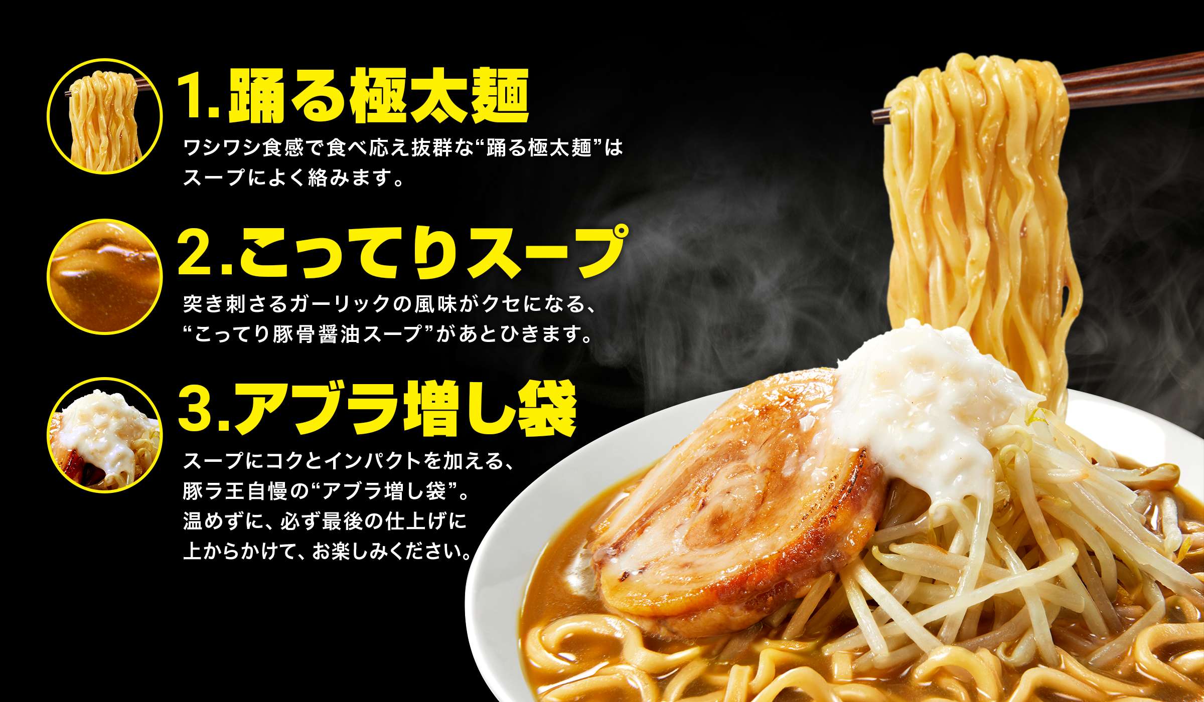 1.踊る極太麺 ワシワシ食感で食べ応え抜群な“踊る極太麺”はスープによく絡みます。2.こってりスープ 突き刺さるガーリックの風味がクセになる、こってり豚骨醤油スープがあとひきます。 3.アブラ増し袋 スープにコクとインパクトを加える、豚ラ王自慢のアブラ増し袋。温めずに、必ず最後の仕上げに上からかけて、お楽しみください。